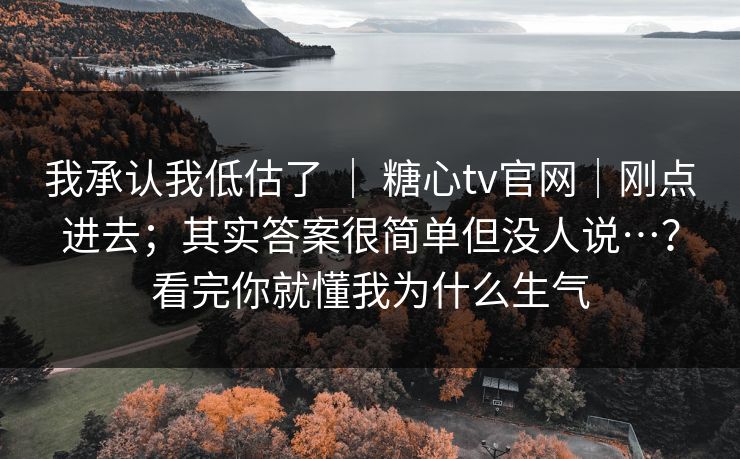 我承认我低估了 ｜ 糖心tv官网｜刚点进去；其实答案很简单但没人说…？看完你就懂我为什么生气