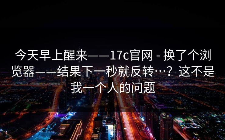 今天早上醒来——17c官网 - 换了个浏览器——结果下一秒就反转…？这不是我一个人的问题