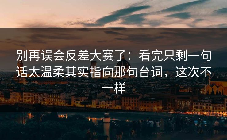 别再误会反差大赛了：看完只剩一句话太温柔其实指向那句台词，这次不一样