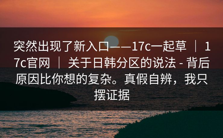 突然出现了新入口——17c一起草 ｜ 17c官网 ｜ 关于日韩分区的说法 - 背后原因比你想的复杂。真假自辨，我只摆证据