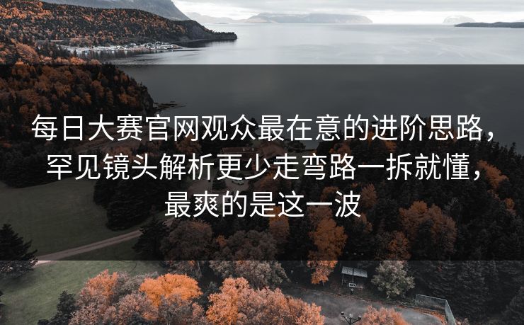 每日大赛官网观众最在意的进阶思路，罕见镜头解析更少走弯路一拆就懂，最爽的是这一波
