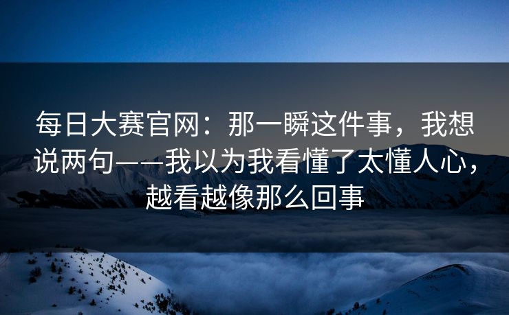 每日大赛官网：那一瞬这件事，我想说两句——我以为我看懂了太懂人心，越看越像那么回事