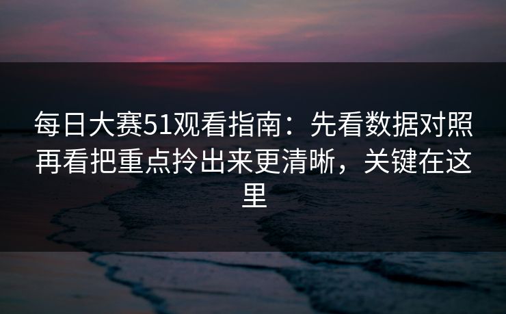 每日大赛51观看指南：先看数据对照再看把重点拎出来更清晰，关键在这里