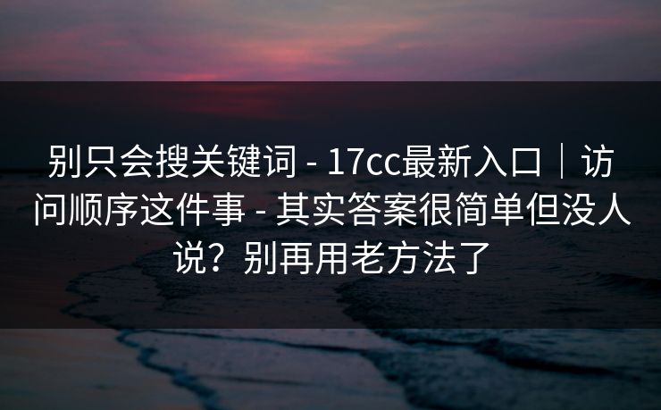 别只会搜关键词 - 17cc最新入口｜访问顺序这件事 - 其实答案很简单但没人说？别再用老方法了