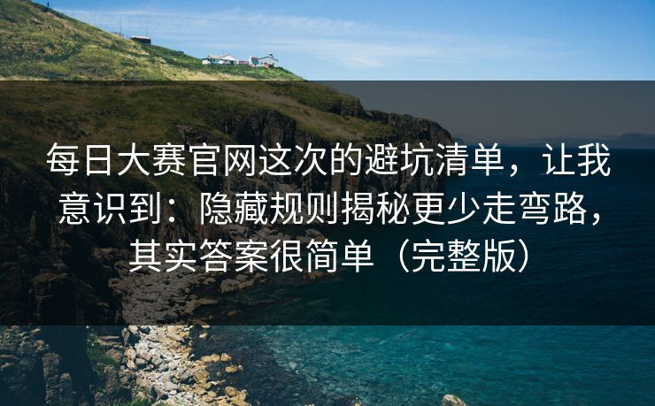每日大赛官网这次的避坑清单，让我意识到：隐藏规则揭秘更少走弯路，其实答案很简单（完整版）