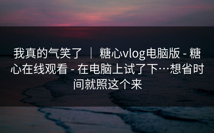 我真的气笑了 ｜ 糖心vlog电脑版 - 糖心在线观看 - 在电脑上试了下…想省时间就照这个来