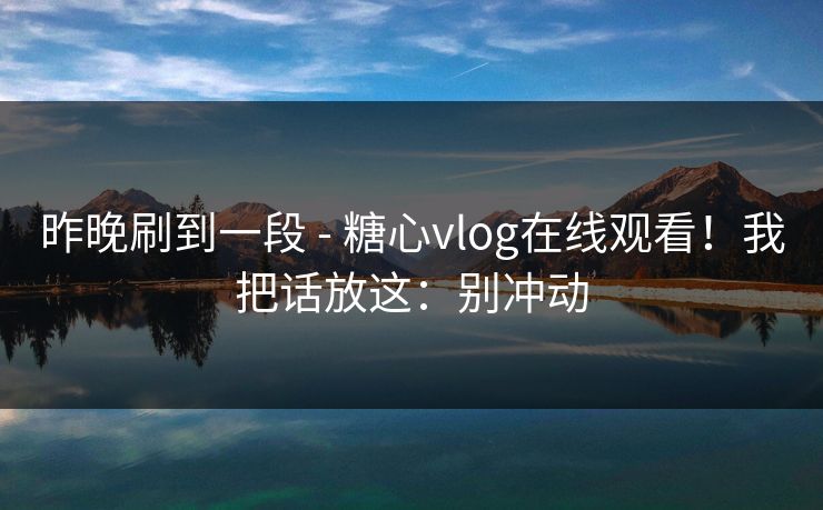 昨晚刷到一段 - 糖心vlog在线观看！我把话放这：别冲动