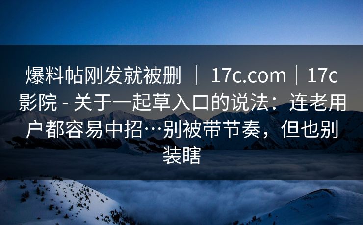 爆料帖刚发就被删 ｜ 17c.com｜17c影院 - 关于一起草入口的说法：连老用户都容易中招…别被带节奏，但也别装瞎