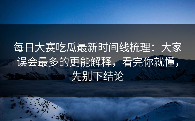 每日大赛吃瓜最新时间线梳理：大家误会最多的更能解释，看完你就懂，先别下结论